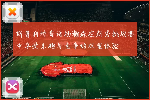 斯普利特寄语杨瀚森在新秀挑战赛中享受乐趣与竞争的双重体验