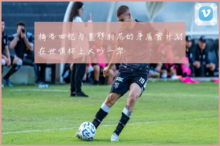 梅洛回忆与基耶利尼的矛盾曾计划在世俱杯上大吵一架