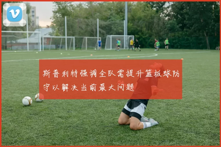 斯普利特强调全队需提升篮板球防守以解决当前最大问题