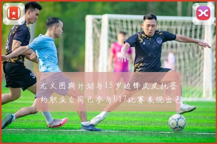 尤文图斯计划与15岁边锋皮皮托签约职业合同已参与U17比赛表现出色