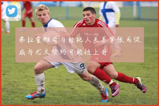 弗拉霍维奇与经纪人关系紧张或促成与尤文续约可能性上升