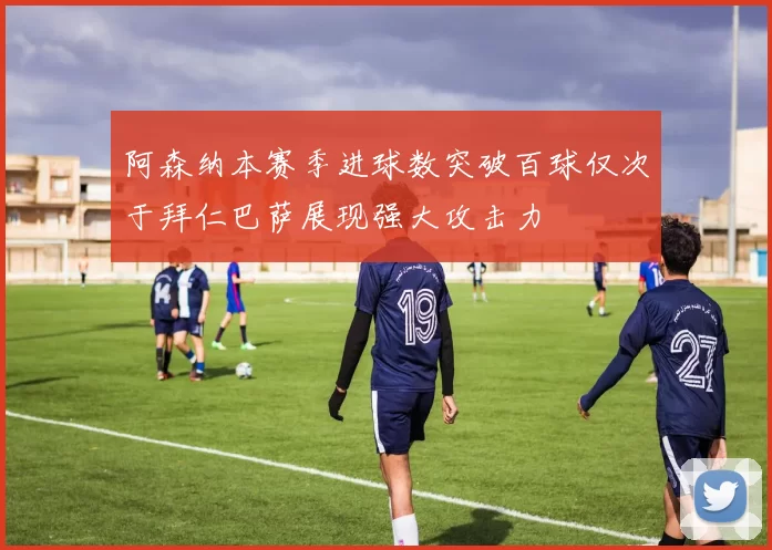 阿森纳本赛季进球数突破百球仅次于拜仁巴萨展现强大攻击力