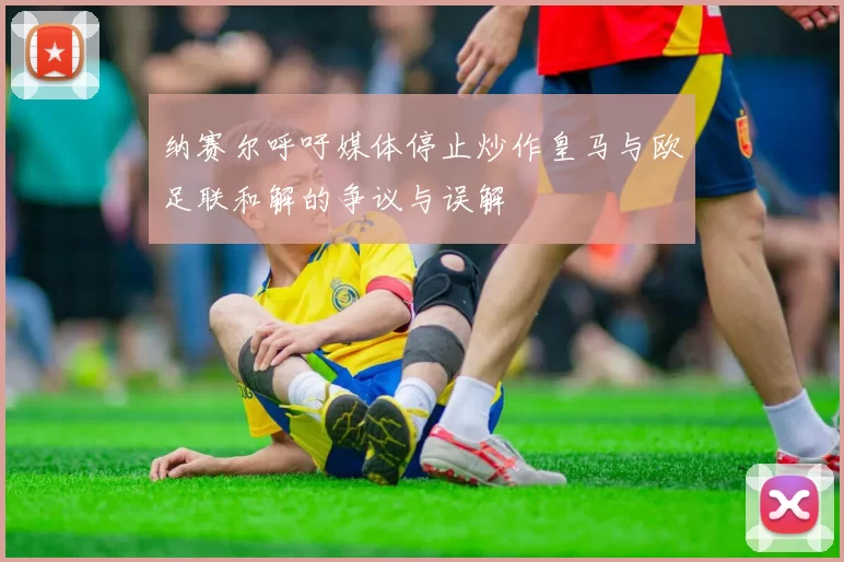 纳赛尔呼吁媒体停止炒作皇马与欧足联和解的争议与误解