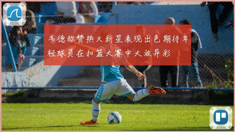 韦德称赞热火新星表现出色期待年轻球员在扣篮大赛中大放异彩