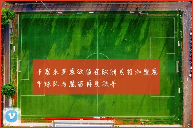 卡塞米罗意欲留在欧洲或将加盟意甲球队与魔笛再度联手