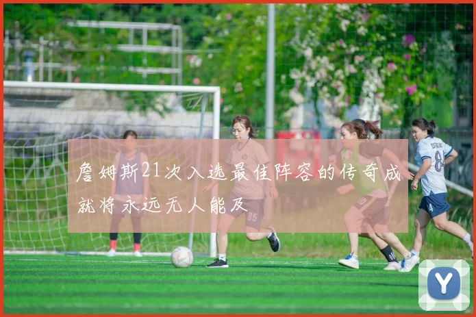 詹姆斯21次入选最佳阵容的传奇成就将永远无人能及