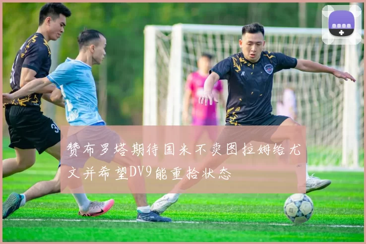 赞布罗塔期待国米不卖图拉姆给尤文并希望DV9能重拾状态