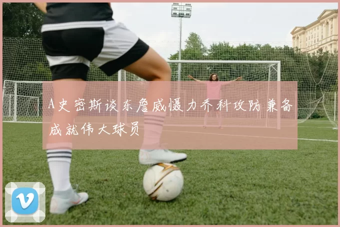 A史密斯谈东詹威慑力乔科攻防兼备成就伟大球员