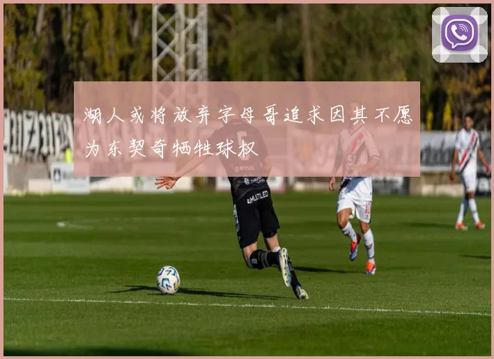 湖人或将放弃字母哥追求因其不愿为东契奇牺牲球权