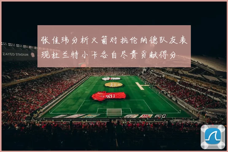张佳玮分析火箭对抗伦纳德队友表现杜兰特小卡各自尽责贡献得分