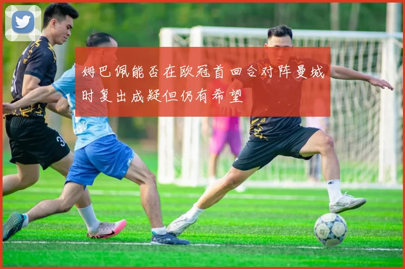 姆巴佩能否在欧冠首回合对阵曼城时复出成疑但仍有希望