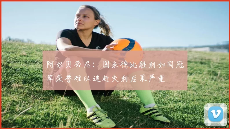 阿尔贝蒂尼：国米德比胜利如同冠军荣誉难以追赶失利后果严重