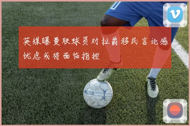 英媒曝曼联球员对拉爵移民言论感忧虑或将面临指控