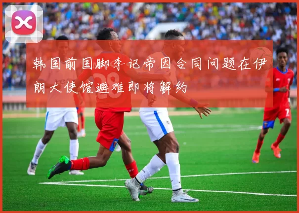韩国前国脚李记帝因合同问题在伊朗大使馆避难即将解约