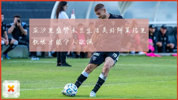 亚沙里盛赞米兰生活美好阿莱格里教练才能令人敬佩