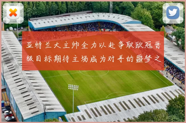 亚特兰大主帅全力以赴争取欧冠晋级目标期待主场成为对手的噩梦之地