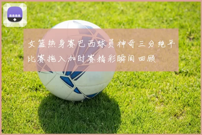 女篮热身赛巴西球员神奇三分绝平比赛拖入加时赛精彩瞬间回顾