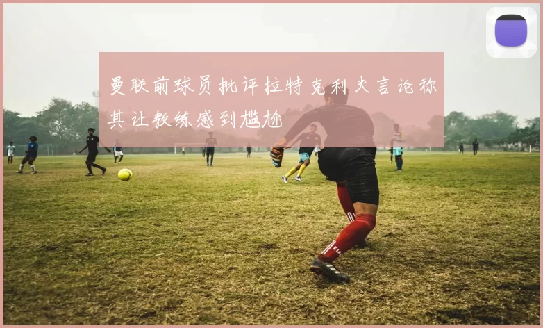 曼联前球员批评拉特克利夫言论称其让教练感到尴尬
