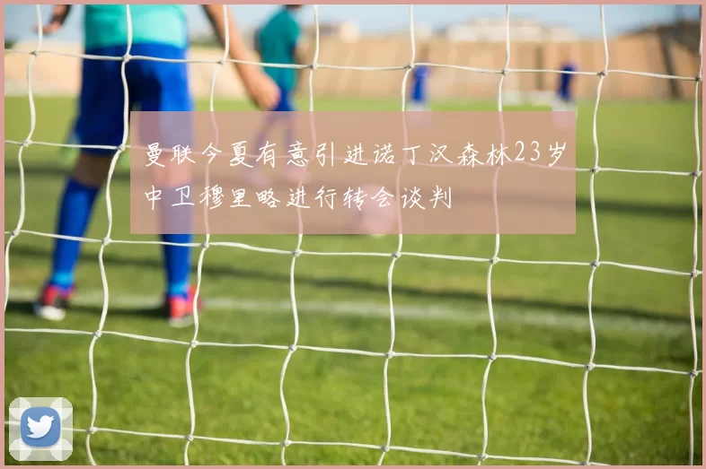 曼联今夏有意引进诺丁汉森林23岁中卫穆里略进行转会谈判