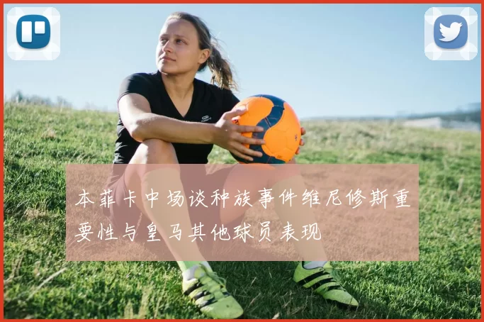 本菲卡中场谈种族事件维尼修斯重要性与皇马其他球员表现