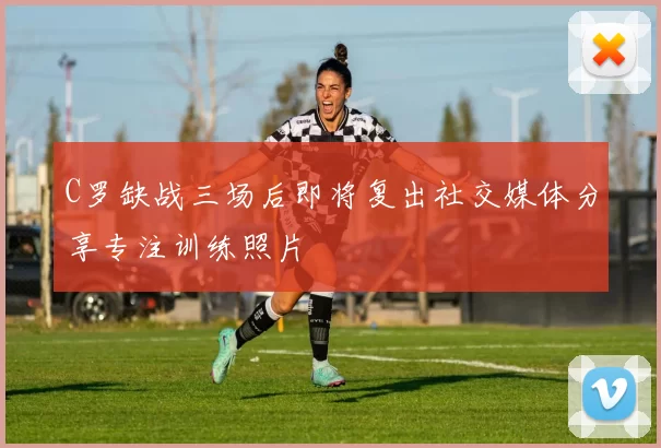 C罗缺战三场后即将复出社交媒体分享专注训练照片
