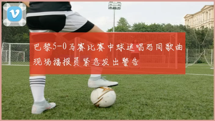巴黎5-0马赛比赛中球迷唱恐同歌曲现场播报员紧急发出警告