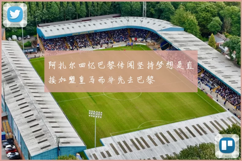 阿扎尔回忆巴黎传闻坚持梦想是直接加盟皇马而非先去巴黎