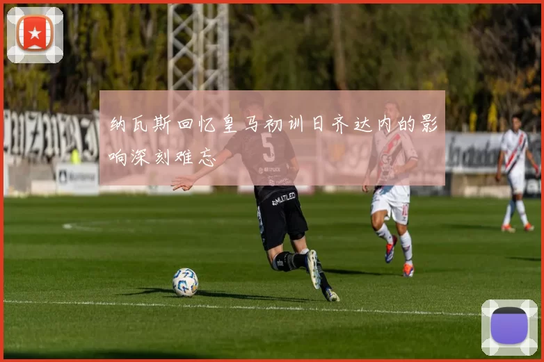 纳瓦斯回忆皇马初训日齐达内的影响深刻难忘