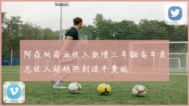 阿森纳商业收入激增三年翻番年度总收入超越热刺追平曼城