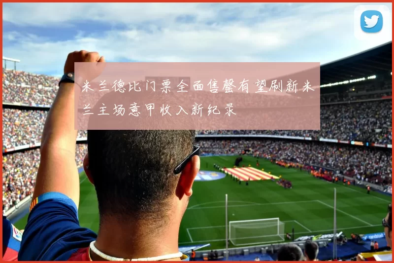米兰德比门票全面售罄有望刷新米兰主场意甲收入新纪录