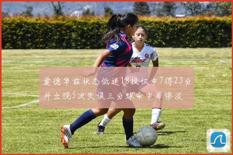 爱德华兹状态低迷18投仅中7得23分并出现5次失误三分球命中率惨淡